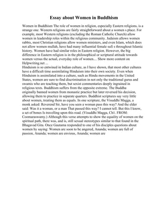 Essay about Women in Buddhism
Women in Buddhism The role of women in religion, especially Eastern religions, is a
strange one. Western religions are fairly straightforward about a women s place. For
example, most Western religions (excluding the Roman Catholic Church) allow
women in leadership roles within the religious community. Judaism allows women
rabbis, most Christian religions allow women ministers, and even Islam, which does
not allow women mullah, have had many influential female sufi s throughout Islamic
history. Women have had similar roles in Eastern religion. However, the big
difference in Eastern religion is in the philosophical or scriptural attitude towards
women versus the actual, everyday role of women.... Show more content on
Helpwriting.net ...
Hinduism is so entwined in Indian culture, as I have shown, that most other cultures
have a difficult time assimilating Hinduism into their own society. Even when
Hinduism is assimilated into a culture, such as Hindu movements in the United
States, women are sure to find discrimination in not only the traditional gurus and
swamis who are teaching them, but sexist commentaries deeply ingrained in
religious texts. Buddhism suffers from the opposite extreme. The Buddha
originally banned women from monastic practice but later reversed his decision,
allowing them to practice in separate quarters. Buddhist scriptures say very little
about women, treating them as equals. In one scripture, the Visuddhi Magga, a
monk asked: Reverend Sir, have you seen a woman pass this way? And the elder
said: Was it a woman, or a man That passed this way? I cannot tell. But this I know,
a set of bones Is travelling upon this road. (Visuddhi Magga, Ch1. FROM:
Coomaraswamy.) Although this verse attempts to show the equality of women on the
spiritual path, there was, and is, still sexual stereotypes similar to that found in the
Bhagavad Gita. Once Gautama responded to one of his disciples questions about
women by saying: Women are soon to be angered, Ananda; women are full of
passion, Ananda; women are envious, Ananda; women are
 