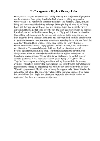 T. Coraghessan Boyle s Greasy Lake
Greasy Lake Essay In a short story of Greasy Lake by T. Coraghessan Boyle points
out the characters from going Good to be Bad where everything happened in
Greasy Lake. It all started with the main characters, The Narrator, Digby, and Jeff,
being bad characters and drinking underage. One night they all went up to Greasy
Lake, and they did any terrible act that was possible. Later that night, they were
driving and Digby spotted Tony Lovett s car. The story gets worse when the narrator
loses his keys, and realized it was not Tony s car. Digby and Jeff were involved to
fight off the bad characterand the narrator had no choice but to use a tire iron he
kept under the driver s seat and smash the bad character head. Another car shows up
to scene and everyone ran away, once the narrator ended up in the lake and found the
dead body floating. Right where... Show more content on Helpwriting.net ...
One of the characters named Digby, goes to Cornell University, and has his father
pay his tuition. The second character Jeff, was thinking of quitting school to
become a painter/musician/head shop. The third character is the narrator, who
always wears a torn up leather jacket and was also setting bad example to his
friends and anyone around. The narrator started his badness by sniffed glue, or
somebody claimed it was cocaine and drank gin and grape juice, (Boyle 687).
Together the teenagers were being rebellious looking for trouble in the summer
evening. Throughout the story the characters ran into some trouble, but what caught
the narrator to change his appearance was when he saw the dead body in the lake.
When the group reunited by the next morning, they appear to be disappointed of the
action they had taken. The end of story changed the character s actions from being
bad to rebellious free. Boyle uses characters to provide a lesson for readers to
understand that there are consequence for your
 
