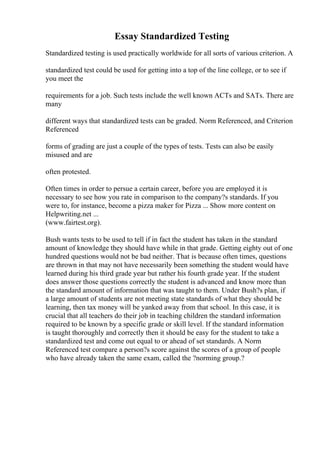 Essay Standardized Testing
Standardized testing is used practically worldwide for all sorts of various criterion. A
standardized test could be used for getting into a top of the line college, or to see if
you meet the
requirements for a job. Such tests include the well known ACTs and SATs. There are
many
different ways that standardized tests can be graded. Norm Referenced, and Criterion
Referenced
forms of grading are just a couple of the types of tests. Tests can also be easily
misused and are
often protested.
Often times in order to persue a certain career, before you are employed it is
necessary to see how you rate in comparison to the company?s standards. If you
were to, for instance, become a pizza maker for Pizza ... Show more content on
Helpwriting.net ...
(www.fairtest.org).
Bush wants tests to be used to tell if in fact the student has taken in the standard
amount of knowledge they should have while in that grade. Getting eighty out of one
hundred questions would not be bad neither. That is because often times, questions
are thrown in that may not have necessarily been something the student would have
learned during his third grade year but rather his fourth grade year. If the student
does answer those questions correctly the student is advanced and know more than
the standard amount of information that was taught to them. Under Bush?s plan, if
a large amount of students are not meeting state standards of what they should be
learning, then tax money will be yanked away from that school. In this case, it is
crucial that all teachers do their job in teaching children the standard information
required to be known by a specific grade or skill level. If the standard information
is taught thoroughly and correctly then it should be easy for the student to take a
standardized test and come out equal to or ahead of set standards. A Norm
Referenced test compare a person?s score against the scores of a group of people
who have already taken the same exam, called the ?norming group.?
 