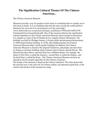 The Signification Cultural Themes Of The Chinese-
American...
The Chinese American Museum
Museums provide a way for people to look closer to something that we usually see in
television or books. It is an institution that tells the story of man the world and how
humanity has survived in its environment over the years (http:/
/www.maltwood.uvic.ca/cam/activities/past_conferences/1999conf/CAM%2799
EmmanuelArinze.GuyanaFinal.pdf). One of the museums that has the signification
cultural importance is the Chinese American Museum where located in downtown
Los Angeles as a part of the El Pueblo de Los Angeles Historic Monument. The
building was built by Philippe Garnier, a French settler and prominent businessman,
in 1890 named Garnier building. In 1930s, this building became the Chinese
American Museum (http://camla.org/the building/).In addition, the Chinese
American Museum is closed to the original Chinatown, and people can learn from
its design as a historic building which contains many Chinese cultural flavors. The
Museum has three floors, and each floor has a different theme. For example. the
theme of first floor is called the Journeys , second floor is called the Origins , and
the third floor is called the Roots . The Chinese American Museum served as an
education role for people especially for the Chinese American.
The design of the museum is based on the Chinese transition. The color choice that
the museum uses is the color red. In Chinese culture, red represents good luck, so the
exterior and interior of the museum are using
 