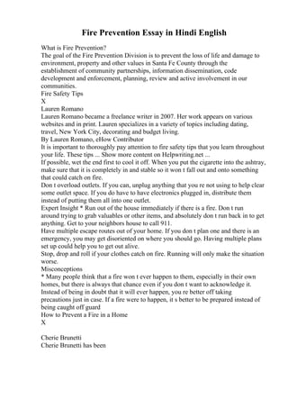 Fire Prevention Essay in Hindi English
What is Fire Prevention?
The goal of the Fire Prevention Division is to prevent the loss of life and damage to
environment, property and other values in Santa Fe County through the
establishment of community partnerships, information dissemination, code
development and enforcement, planning, review and active involvement in our
communities.
Fire Safety Tips
X
Lauren Romano
Lauren Romano became a freelance writer in 2007. Her work appears on various
websites and in print. Lauren specializes in a variety of topics including dating,
travel, New York City, decorating and budget living.
By Lauren Romano, eHow Contributor
It is important to thoroughly pay attention to fire safety tips that you learn throughout
your life. These tips ... Show more content on Helpwriting.net ...
If possible, wet the end first to cool it off. When you put the cigarette into the ashtray,
make sure that it is completely in and stable so it won t fall out and onto something
that could catch on fire.
Don t overload outlets. If you can, unplug anything that you re not using to help clear
some outlet space. If you do have to have electronics plugged in, distribute them
instead of putting them all into one outlet.
Expert Insight * Run out of the house immediately if there is a fire. Don t run
around trying to grab valuables or other items, and absolutely don t run back in to get
anything. Get to your neighbors house to call 911.
Have multiple escape routes out of your home. If you don t plan one and there is an
emergency, you may get disoriented on where you should go. Having multiple plans
set up could help you to get out alive.
Stop, drop and roll if your clothes catch on fire. Running will only make the situation
worse.
Misconceptions
* Many people think that a fire won t ever happen to them, especially in their own
homes, but there is always that chance even if you don t want to acknowledge it.
Instead of being in doubt that it will ever happen, you re better off taking
precautions just in case. If a fire were to happen, it s better to be prepared instead of
being caught off guard
How to Prevent a Fire in a Home
X
Cherie Brunetti
Cherie Brunetti has been
 