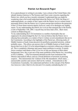 Patriot Act Research Paper
It is a great pleasure to writing to you today. I am a citizen of the United States who
attends Jamaica Gateway to The Sciences and I have some concerns regarding the
Patriot Act, which you have recently reinstated. I understand that you might be
wondering what a kid would understand about the Patriot Act? Well, the thing is I
understand plenty, as a matter of fact I agree with the Patriot Act to a certain extent. I
personally believe that the Patriot Act is a great concept that reinforces the protection
of the U.S from future terrorist attacks; however, some of its ideologies are slightly
unjust. To my understanding the Patriot Act is an act that emerged due to the horrific
events of September 11th, 2001. I myself may not have had a first... Show more
content on Helpwriting.net ...
To my understanding the U.S Constitution is a number of principles that are
supposed to be acknowledged by the U.S. I do not believe that the Patriot Act is
obeying these principles; as a matter of fact it violates several amendments that are in
the Constitution. According to the highlights of the Patriot act, Allowing males of
Middle Eastern or South Asian descent to be profiled as potential terrorists, without
probable cause... This allows any person who is of Middle Eastern or South Asian
decent that lives in the U.S to be acknowledged as a terrorist without any evidence at
all. This is completely inhumane and causes major problems in society. It mainly
forces countless individuals of the U.S to live in fear just because of their ethnic
background. Now, this is just one of the many problems of the Patriot Act. According
to Eric Lichtblau, ... [The Government] demand records from institutions like
libraries and medical offices; and use a broad definition of terrorism in pursuing
suspects... This demonstrates the violation of the 4th amendment, which states, ...
unreasonable searches and seizures shall not be violated... (Amendments to the
Constitution). Essentially, I do understand and believe in the concept of the Patriot
Act, however, I don t find it to be relevant if it is mainly contradicting the U.S
 