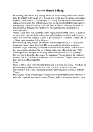 Walter Murch Editing
In summary, film editors may employ a wide variety of cutting techniques to obtain
their desired effect. However, all of this depends on the mood the editor is attempting
to portray to the audience. Portraying mood can rely heavily upon the context of the
scene and the overall flow of the film and this can be demonstrated through means of
manipulating timing and pacing. Although these words can be interpreted to mean
the same thing, there are major differences between them and one cannot exist
without the other.
Walter Murch states that one of the central responsibilities of the editor is to establish
an interesting, coherent rhythm of emotion and thought on the tiniest and the largest
scales that allows the audience to trust, to give themselves to the film. (Murch (2001))
... Show more content on Helpwriting.net ...
Besides editing being both an art form and a technical profession, it is still possible
to recognize good timing from bad . Having a good sense of timing sometime
cannot be taught and is only an inherent characteristic of the person. Murch believes
this by comparing editing to the act of dance, stating that editing is certainly 70%
about rhythm and what you are showing and the rate at which you are showing it.
It s very hard to teach this. In a sense, it s like dance. You can explain the rudiments
of dance, but to really learn how to dance you have to dance. You just have to get out
there and do it. (Murch (2016))
Mood
Mood in film is often related to other terms such as tone or atmosphere . Mood can be
shown through various means such as story, character, actors performance,
implication or motive and cinematic presentation through audio and visual methods.
Timing
Having good timing or keeping good time is often something that comes naturally, or
otherwise requires a long time to master. Timing can be broken down into three main
 