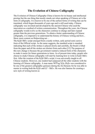 The Evolution of Chinese Calligraphy
The Evolution of Chinese Calligraphy China is known for its beauty and intellectual
prestige but the one thing that mostly stands out when speaking of Chinese art is the
form of calligraphy. It is known to be one of the earliest forms of writing that can be
translated, which began thousands of years ago and is still used today. Chinese
calligraphy was invented and developed by the ancient Chinese who used the
innovation as a method of written communication. Throughout the years, the Chinese
calligraphy would evolve as the characters continue to change and later expand
greater than the previous generations. To obtain a better understanding of Chinese
calligraphy, it is imperative to understand the history of Chinese writing and how...
Show more content on Helpwriting.net ...
The KДѓi ShЕ« script emerged from a neatly written, early period semi cursive
form of the Official script. As the name suggests, the standard script is standard
indicating that each of the strokes is placed slowly and carefully, the brush is lifted
from the paper and all the strokes are distinct from each other.[12] The purpose of
this new change is because the government wanted a reduced form of the characters
to make it easier for future generations to learn. As of present time today, people who
choose to study Chinese calligraphy will start by learning how to write in KДѓi ShЕ«
first. After the creation of the KДѓi ShЕ« script, it was universally taught to all
Chinese students. However, one student had surpassed all the other students with the
learning of Chinese calligraphy. A man name WГЎng XД« ZhД« was considered to
be one of the greatest calligraphic geniuses during the Jin Dynasty for he was able to
master in writing both the KДѓi and LГ¬ ShЕ«. He was also famous for creating a
new style of writing known as
 