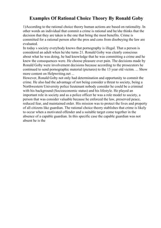 Examples Of Rational Choice Theory By Ronald Goby
1)According to the rational choice theory human actions are based on rationality. In
other words an individual that commit a crime is rational and he/she thinks that the
decision that they are taken is the one that bring the most benefits. Crime is
committed for a rational person after the pros and cons from disobeying the law are
evaluated.
In today s society everybody knows that pornography is illegal. That a person is
considered an adult when he/she turns 21. Ronald Goby was clearly conscious
about what he was doing, he had knowledge that he was committing a crime and he
knew the consequences were. He choose pleasure over pain. The decisions made by
Ronald Goby were involvement decisions because according to the prosecutors he
continued to send pornographic material (pictures) to the 13 year old victim. ... Show
more content on Helpwriting.net ...
However, Ronald Goby not only had determination and opportunity to commit the
crime. He also had the advantage of not being consider a threat to society, being a
Northwestern University police lieutenant nobody consider he could be a criminal
with his background (Socioeconomic status) and his lifestyle. He played an
important role in society and as a police officer he was a role model to society, a
person that was consider valuable because he enforced the law, preserved peace,
reduced fear, and maintained order. His mission was to protect the lives and property
of all citizens like guardian. The rational choice theory stablishes that crime is likely
to occur when a motivated offender and a suitable target come together in the
absence of a capable guardian. In this specific case the capable guardian was not
absent he is the
 
