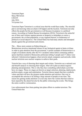 Terroism
Terrorism Paper
Stacy McCarson
CJS/235
July 2016
Viviyonne Lee
Terrorism Paper Terrorism is a critical issue that the world faces today. The stressful
part is not knowing when an attack will happen and the location. Terrorism not only
effects the people but the government as well because its purpose is a political
reason. According to Federal Bureau Investigation (2016), Terrorismis the unlawful
use of force and violence against persons or property to intimidate or coerce a
government, the civilian population, or any segment thereof, in furtherance of
political or social objectives. The United States has had many attacks and attempted
attacks against the government and citizens.
The ... Show more content on Helpwriting.net ...
Bioterrorism involves intentional release of any biological agents to harm civilians
in order to gain attention from the government. A prime example of bioterrorism is a
couple of incidents shortly after the 9/11 incidents where letters containing anthrax
spores had been mailed to Democratic politicians killing 5 people and 17 others were
infected. Cyberterrorism happens when terrorist attack computers and networks while
nuclear terrorism uses nuclear weapons to achieve their goals.
Terrorist has a way of choosing their targets and victims. Terrorists use a rational cost
and benefit analysis in choosing their targets. After all to plan an attack requires
planning and preparation. This is why they have something called attack cycle that
have six stages. These six stages are known as target selection, planning, deployment,
perform attack, escape and exploitation. Terrorist choose targets that have symbolic
values and that will have the greatest media attention and reaction. One way to
accomplish this mission is by killing a large amount of people at one time. The
reason for gaining media attention is to not only show the victims that have died or
been injured by the attack but also by the public witnessing the events. This brings
the entire world to victimization.
Law enforcements have been putting into plans efforts to combat terrorism. The
United States has
 
