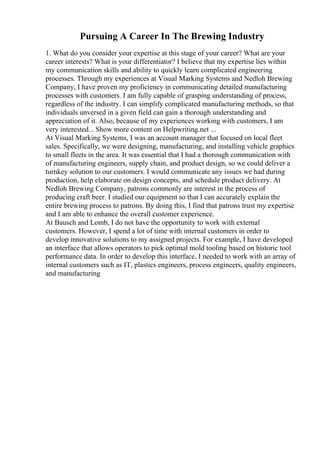 Pursuing A Career In The Brewing Industry
1. What do you consider your expertise at this stage of your career? What are your
career interests? What is your differentiator? I believe that my expertise lies within
my communication skills and ability to quickly learn complicated engineering
processes. Through my experiences at Visual Marking Systems and Nedloh Brewing
Company, I have proven my proficiency in communicating detailed manufacturing
processes with customers. I am fully capable of grasping understanding of process,
regardless of the industry. I can simplify complicated manufacturing methods, so that
individuals unversed in a given field can gain a thorough understanding and
appreciation of it. Also, because of my experiences working with customers, I am
very interested... Show more content on Helpwriting.net ...
At Visual Marking Systems, I was an account manager that focused on local fleet
sales. Specifically, we were designing, manufacturing, and installing vehicle graphics
to small fleets in the area. It was essential that I had a thorough communication with
of manufacturing engineers, supply chain, and product design, so we could deliver a
turnkey solution to our customers. I would communicate any issues we had during
production, help elaborate on design concepts, and schedule product delivery. At
Nedloh Brewing Company, patrons commonly are interest in the process of
producing craft beer. I studied our equipment so that I can accurately explain the
entire brewing process to patrons. By doing this, I find that patrons trust my expertise
and I am able to enhance the overall customer experience.
At Bausch and Lomb, I do not have the opportunity to work with external
customers. However, I spend a lot of time with internal customers in order to
develop innovative solutions to my assigned projects. For example, I have developed
an interface that allows operators to pick optimal mold tooling based on historic tool
performance data. In order to develop this interface, I needed to work with an array of
internal customers such as IT, plastics engineers, process engineers, quality engineers,
and manufacturing
 