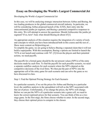 Essay on Developing the World s Largest Commercial Jet
Developing the World s Largest Commercial Jet
In this case, we will be analyzing strategic interaction between Airbus and Boeing, the
two leading producers in the global commercial aircraft industry. In particular, we
will be considering Airbus proposed launch of the A3XX, their entry into the
intercontinental jumbo jet segment, and Boeing s potential competitive responses to
this entry. We will attempt to answer the questions: Should Airbusenter the jumbo jet
segment? If so, how? And, what should Boeing do about it?[1]
An appropriate analysis of this situation requires the integration of a variety of tools
and concepts to which you have been introduced both in this course and the rest of ...
Show more content on Helpwriting.net ...
To simplify the game, we are going to believe Boeing s repeated claim that it will not
build a superjumbo. With this assumption, Boeing s options are limited to launch the
747X or not launch and continue with 747. [3] Given the players and their potential
actions, we need payoffs.
The payoffs for a formal game should be the net present values (NPVs) of the entry
decisions made by each firm. To find the payoffs for each possible scenario, we need
a separate cashflow analysis for each scenario where the NPVs depend on the
competitive decisions of the rival firms. We then put the pair of NPVs into the
appropriate cell of the entry game for each scenario and can solve the game as we
have discussed in class.
Step 1: Find the Optimal Pricing Strategy for Each Scenario
In a particular scenario, if we set the prices for Airbus and Boeing to a particular
level, the cashflow analysis in the spreadsheet will tell us the NPV associated with
that set of prices. Unfortunately, if we change the prices, the NPVs will change.
Before we can put the NPVs of a particular scenario into a game cell, we need to
know the correct (optimal) prices for that scenario. You can think of this as a two
stage game. In the first stage, the firms choose whether to enter. In the second stage,
they choose their optimal prices to compete in the chosen
 
