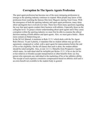 Corruption In The Sports Agents Profession
The sport agent profession has become one of the more intriguing professions to
emerge as the sporting industry continues to expand. Most people may know of the
profession from watching the famous film Jerry Maguire starring Tom Cruise. With
the emergence of both the sporting industry and sport agent profession, many ideas
about sportagents have evolved over time. There have been many questions regarding
the way that sport agents conduct their business with athletes. Especially those on the
collegiate level. To grasp a clearer understanding about sport agents and if they cause
corruption within the sporting industry we must first be able to examine the ethical
decision making of both athletes and sport agents. Also, we must gain a better... Show
more content on Helpwriting.net ...
In the NCAA Manual, it mentions in Rule 12.3.1 which deals with the No Agent
Rule (Stross). To put it plainly, it stipulates that no student athlete may go into an
agreement, composed or verbal, with a sport agent for representation before the end
of his or her eligibility. On the off chance that such is done, the student athlete
should be ruled ineligible. Also, in rule 12.3.1.2 Benefits from Prospective Agents
which states, An individual shall be ineligible per Bylaw 12.3.1 if he or she (or his
or her relatives or friends) accepts transportation or other benefits from: (a) Any
person who represents any individual in the marketing of his or her athletics ability.
The receipt of such expenses constitutes compensation based on athletics skill and is
an extra benefit not available to the student body in general
 