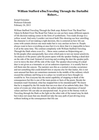 William Stafford вЂњTraveling Through the DarkвЂќ
Robert...
Ismael Gonzalez
Professor Edwards
February 24, 2013
William Stafford Traveling Through the Dark amp; Robert Frost The Road Not
Taken In Robert Frost The Road Not Taken we can see how many different aspects
of life decision making comes in the form of symbolisms. Two roads diverge in a
yellow wood. And sorry I couldn t not travel both This showing use how unwilling
the character is of not making a right decision, this is centered on how life can
come with certain choices one must make but is very unclear on how to. People
always want to have everything at once but it is to show that it is impossible to have
it all at the same time. The contrast completely with William Stafford Traveling
Through the Dark where even if a ... Show more content on Helpwriting.net ...
In life people often unexpectedly face crisis which puts to test our moral sensitivity.
An analysis of the poem s plot the poem opens with the speaker finding a dead deer
on the side of the road. Instead of swerving and avoiding the deer the speaker pulls
over to move the deer off the side of the road. The speaker discovering of a dead
deer is not given as a traumatic or yet an unknown experience. it is usually best to
roll them into the canyon. The narrator sees this as a normal everyday occurrence
and not something that could disturb him or anyone else for that matter, this is not
seen unusual but there are sometimes moments in the middle of the ordinary which
exceed the ordinary and bring us to a place we would never have thought we
would be in. Not everyone has the moral capability of stopping to think of the
consequences but this is one of the main points or facts of the poem. Beside the
mountain road I hesitated, what has stopped him in his intended path? We know
that he is stopped by the life inside that run over deer of an unborn baby deer. This
series of events are what shows how the author indents the importance of moral
values and how life can take an unexpected road. As given in the literary work or
Traveling through the Dark as the light on the other side of the tunnel may be dark
but it does not mean that one should not take the easy path of just driving away
without looking at the consequences that life can
 