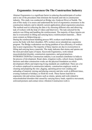 Ergonomics Awareness On The Construction Industry
Abstract Ergonomics is a significant factor in reducing discomfort/pain of worker
and is one of the procedures that eliminate the hazards and risk in construction
industry. This study was conducted on Bridge site, Godavari River at Nashik. The
aim of this study is to assess and understand the level of ergonomics awareness in the
construction industry and to identify current applications about ergonomics practices.
The method used in collecting the data is by choosing different sites and observing
task of workers with the help of videos and Interviews. The task selected for the
analysis was lifting and handling the reinforcement. The majority of these injuries are
due to overexertion in lifting and carrying heavy reinforcement materials.... Show
more content on Helpwriting.net ...
During the reinforcement handling process 90% workers reach behind or fully
across the body with their shoulders. 80% workers never attended any ergonomic
program. The Bridge workstation was facing problem of less efficiency of workers
due to poor ergonomics.The majority of these injuries are due to overexertion in
lifting and carrying heavy materials. The study indicates that strains and sprains are
the most prevalent types of injury. Keywords Ergonomics, work related
musculoskeletal disorder, construction ergonomics, and good practices.
INTRODUCTIONThe Construction industry is an essential contributor in India to
the process of development. Road, dams, irrigation works, school, house, hospitals,
factories and other construction works are the physical foundation on which
development efforts and improving living standards are established. There are a lot
of workers employed in construction industry. construction employee work in
cleaning and preparing the sites ,digging ,operating power tool ,loading and
unloading of material, mixing and placing concrete and also work at different times,
evening weekend or holidays, to finish his work. These factors lead him to
ergonomic risk and serious injures such as strains, sprains and work related to
musculoskeletal disorders that caused by carrying heavy loads, repetitive movement,
awkward postures and contact stress vibration Construction work is
 