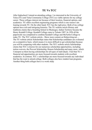 TU Vs TCC
After highschool I intend on attending college. I m interested in the University of
Tulsa (TU) and Tulsa Community College (TCC) as viable options for my college
career. These colleges interest me because of their location, financial options, and
academics. TU offers excellent engineering programs which is one reason I am
leaning towards TU. On the other hand, TCC has the right price. Both of my college
options have rich and intriguing histories. The TU website article History and
traditions claims that a boarding School in Muskogee, Indian Territory became the
Henry Kendall College. Kendall College came to Tulsain 1907. In 1926 all the
paperwork was completed to combine Kendall College and McFarlin College to
make TU. The TCC website article... Show more content on Helpwriting.net ...
The TU website article Scholarships states that Scholarship candidates are evaluated
on a competitive basis. which means it is more difficult to get scholarships because
you will be competing with other students. The TCC website article Scholarships
claims that TCC is known for our numerous scholarship opportunities, including
tuition waivers, the Provost Scholarship, Honors Scholarship and many more. which
I interpret as them having scholarships for all types of individuals. I feel that TU s
financial aid opportunities are more focused towards students with excellent
academics. In contrast, TCC s scholarships are more focused towards any individual
that has the want to attend college. Both colleges also have student loan programs.
Another thing both colleges have is a work study
 