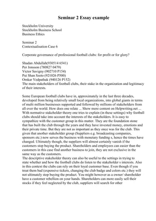 Seminar 2 Essay example
Stockholm University
Stockholm Business School
Business Ethics
Seminar 2
Contextualisation Case 6
Corporate governance of professional football clubs: for profit or for glory?
Shadan Abdullah(930514 6541)
Per Jonsson (780827 0479)
Victor Savigny (902710 P154)
Pui Shan Szeto (921026 P500)
Omkar Vedpathak (940126 P152)
The main stakeholders of football clubs, their stake in the organization and legitimacy
of their interests.
Some European football clubs have in, approximately in the last three decades,
developed from being relatively small local organizations, into global giants in terms
of multi million businesses supported and followed by millions of stakeholders from
all over the world. How does one relate ... Show more content on Helpwriting.net ...
With normative stakeholder theory one tries to explain (in these settings) why football
clubs should take into account the interests of the stakeholders. It is easy to
sympathize with the customer group in this matter. They are the foundation stone
that has built the club through the years and they have invested money, emotions and
their private time. But they are not as important as they once was for the club. This
given that another stakeholder group (Suppliers e.g. broadcasting companies,
sponsors etc.) now serves the business with monetary funding s, hence the times have
changed. Ultimately though, the suppliers will almost certainly vanish if the
customers stop buying the product. Shareholders and employees can easier than the
customers in this case find another business to join, they are not exclusive in the
same way as the customers.
The descriptive stakeholder theory can also be useful to the settings in trying to
state whether and how the football clubs do listen to the stakeholder s interests. Also
in this context the clubs can rely on their loyal customer base. Even though if you
treat them bad (expensive tickets, changing the club badge and colors etc.) they will
not ultimately stop buying the product. You might however as a owner/ shareholder
have a customer rebellion on your hands. Shareholders can more easily sell their
stocks if they feel neglected by the club, suppliers will search for other
 