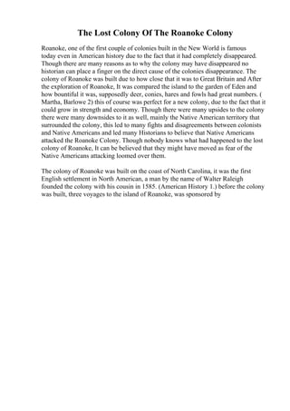 The Lost Colony Of The Roanoke Colony
Roanoke, one of the first couple of colonies built in the New World is famous
today even in American history due to the fact that it had completely disappeared.
Though there are many reasons as to why the colony may have disappeared no
historian can place a finger on the direct cause of the colonies disappearance. The
colony of Roanoke was built due to how close that it was to Great Britain and After
the exploration of Roanoke, It was compared the island to the garden of Eden and
how bountiful it was, supposedly deer, conies, hares and fowls had great numbers. (
Martha, Barlowe 2) this of course was perfect for a new colony, due to the fact that it
could grow in strength and economy. Though there were many upsides to the colony
there were many downsides to it as well, mainly the Native American territory that
surrounded the colony, this led to many fights and disagreements between colonists
and Native Americans and led many Historians to believe that Native Americans
attacked the Roanoke Colony. Though nobody knows what had happened to the lost
colony of Roanoke, It can be believed that they might have moved as fear of the
Native Americans attacking loomed over them.
The colony of Roanoke was built on the coast of North Carolina, it was the first
English settlement in North American, a man by the name of Walter Raleigh
founded the colony with his cousin in 1585. (American History 1.) before the colony
was built, three voyages to the island of Roanoke, was sponsored by
 