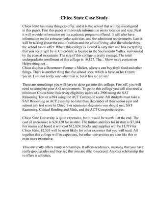 Chico State Case Study
Chico State has many things to offer, and it is the school that will be investigated
in this paper. First this paper will provide information on its location and size. Next
it will provide information on the academic programs offered. It will also have
information on the extracurricular activities, and the admission requirements. Last it
will be talking about the cost of tuition and the cost of living, also the scholarships
the school has to offer. Where this college is located is very nice and has everything
that you need right by it. ChicoState is located in the Sacramento Valley, surrounded
by the coastal mountains. The size of this college is pretty average. The total
undergraduate enrollment of this college is 16,127. The... Show more content on
Helpwriting.net ...
Chico also has a Downtown Farmer s Market, where u can buy fresh food and other
things. There is another thing that the school does, which is have an Ice Cream
Social. I am not really sure what that is, but it has ice cream!
There are somethings you will have to do to get into this college. First off, you will
need to complete your A G requirements. To get in this college you will also need a
minimum Chico State University eligibility index of a 2900 using the SAT
Reasoning Test or a 694 using the ACT Composite score. All students must take a
SAT Reasoning or ACT exam by no later than December of their senior year and
submit any test score to Chico. For admission decisions you should use; SAT
Reasoning, Critical Reading and Math, and the ACT Composite scores.
Chico State University is quite expensive, but it would be worth it at the end. The
cost of attendance is $24,120 for in state. The tuition and fees for in state is $7,044.
For rooms and board it will cost $12,824. Books and supplies will be $1,719 for
Chico State. $2,533 will be most likely for other expenses that you will need. All
together this college will be expensive, but other universities are also like this or
even more expensive.
This university offers many scholarships. It offers academics, meaning that you have
really good grades and they see that you are able to succeed. Another scholarship that
is offers is athletics,
 
