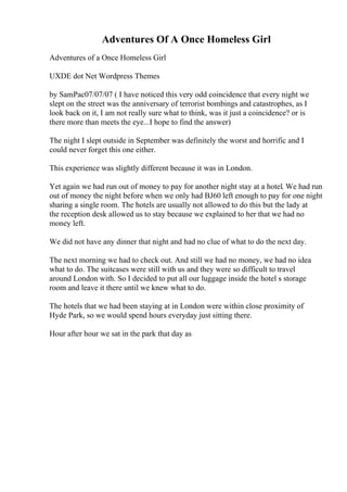 Adventures Of A Once Homeless Girl
Adventures of a Once Homeless Girl
UXDE dot Net Wordpress Themes
by SamPac07/07/07 ( I have noticed this very odd coincidence that every night we
slept on the street was the anniversary of terrorist bombings and catastrophes, as I
look back on it, I am not really sure what to think, was it just a coincidence? or is
there more than meets the eye...I hope to find the answer)
The night I slept outside in September was definitely the worst and horrific and I
could never forget this one either.
This experience was slightly different because it was in London.
Yet again we had run out of money to pay for another night stay at a hotel. We had run
out of money the night before when we only had ВЈ60 left enough to pay for one night
sharing a single room. The hotels are usually not allowed to do this but the lady at
the reception desk allowed us to stay because we explained to her that we had no
money left.
We did not have any dinner that night and had no clue of what to do the next day.
The next morning we had to check out. And still we had no money, we had no idea
what to do. The suitcases were still with us and they were so difficult to travel
around London with. So I decided to put all our luggage inside the hotel s storage
room and leave it there until we knew what to do.
The hotels that we had been staying at in London were within close proximity of
Hyde Park, so we would spend hours everyday just sitting there.
Hour after hour we sat in the park that day as
 
