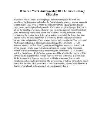 Women s Work And Worship Of The First Century
Churches
Women in Paul s Letters: Women played an important role in the work and
worship of the first century churches. In Paul s letters he portrays women as equals
to men. Paul s ideas were to renew a community of God s people; including all
races, sexes, and religious backgrounds. While some people will argue that Paul is
all for the equality of women, others say that he is misogynistic. Some things that
were written may sound harsh to our ears in today s society; however, when
considering the era that these letters were written in, most of the things that were
written would not have been taken in a bad way. In Paul s letters women had
various roles and positions, Phoebe was a deacon and a benefactor. Paul perceived
Andronicus and Junia as prominent among the apostles . (Romans 16:7). In
Romans Verse 12 he describes Tryphaena and Tryphosa as workers in the Lord .
While he didn t really place restrictions or limits on women he did encourage
women to wear a head dress while worshiping in Corinthians 11:2 17. He also
stated in Corinthians 14:33b 36 that women should be silent in the churches. This
contradicts his acceptance of women from his previous statements in Corinthians
11. In Romans 16:1 2 we are introduced to Phoebe who was a deacon and a
benefactor. A benefactor is someone who gives money or helps a person for a cause.
In the first few lines of Romans 16 it is said I commend to you our sister Phoebe, a
deacon of the church in Cenchreae. I ask you to receive her in
 