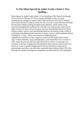 Is The Silent Speech In Audre Lorde s Zami A New
Spelling...
Silent Speech in Audre Lorde s Zami: A New Spelling of My Name Even though,
she was born on February 18 1934 as Audrey Geraldine Lorde, her name
instantaneously changed to Audre Lorde; I did not like the tail of the Y hanging
down below the line in Audrey (Lorde 24). She was only 4 years old when she made
this decision, already marking her head strong character, which Audre Lorde
possessed throughout her turbulent life. Not only was Audre Lorde a fervent civil
rights activist, but also a devout feminist, however she described herself as; black,
lesbian, mother, warrior, poet and dedicated both her life and her creative talent to
confronting and addressing the injustices of racism, sexism, and homophobia (Poetry
Foundation). A large... Show more content on Helpwriting.net ...
Arguably her awareness of these injustices seem to be the origin of her inmost
rage. In Sister Outsider: Essays and Speeches, Lorde stated that: For a woman of
color, anger becomes the life force that allows her to survive to assert her own
existence in the face of oppression that demands silence and servitude (Lorde 112).
However, Lorde is equally disappointed in the fact that black women do not
acknowledge each other, see each other, especially black lesbians (Pearl 299). She
feels like an outsider and longs for recognition, for others like her who understand
 