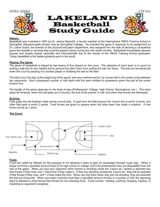ESTEE ADERY                                                                                                        CEP 810

                                     LAKELAND
                                      Basketball
                                     Study Guide
   History:
   Basketball was invented in 1891 by Dr. James Naismith, a faculty member at the International YMCA Training School in
   Springfield, Massachusetts (known now as Springfield College). He invented the game in response to an assignment by
   Dr. Luther Gulick, the director of the physical education department, who assigned him the task of devising a competitive
   game like football or lacrosse that could be played indoors during the cold winter months. Basketball immediately became
   popular and quickly spread nationally and internationally due to the travels of the YMCA Training School graduates.
   Today basketball is the fastest growing sport in the world.

   Playing The Game:
   The game of basketball is played by two teams of five players on the court. The objective of each team is to score by
   putting a ball into its own basket and to prevent the other team from putting the ball into theirs. The ball can be advanced
   down the court by passing it to another player or dribbling the ball on the floor.

   The ball is put into play at the beginning of the game, and any overtime period, by a jump ball in the center circle between
   two opponents. Each subsequent quarter or half starts with the team entitled to possession given the ball at the center
   division line.

   The length of the game depends on the level of play (Professional, College, High School, Recreational, etc.). The clock
   stops for timeouts, when the ball goes out of bounds, the end of the quarter or half, and when free throws are attempted.

   Scoring:
   Field goals are the baskets made during normal play. A goal from the field beyond the 3-point line is worth 3 points; any
   other field goal is worth 2 points. Free throws are given to players when the other team has made a violation. A free
   throw counts as 1 point.

   The Court:



                                                                                  Center Circle



                                                                                              Key
Free Throw Line



                              Division Line

   Baseline
                                     3-Point Line                                 Sideline

   Fouls:
   Fouls are called by officials for the purpose of not allowing a team to gain an advantage through rough play. When a
   player commits a specified amount fouls (5 for high school or college, and 6 for professional) they are disqualified from the
   rest of the game. When you foul your opponent when he/she is shooting inside the 3-point arc, he/she is awarded two
   free throws if they miss, and 1 free throw if they make it. If they are shooting outside the 3-point arc, they will be awarded
   3 free throws if they miss, and 1 if they make the shot. When you foul them when they are not shooting, they are awarded
   the ball out-of-bounds. When your team commits more than a specified amount of fouls in a quarter or half, the opposing
   team is allowed to shoot bonus free throws for non-shooting fouls. Fouls include: Holding, pushing, charging, tripping, or
   impeding an opponent’s progress.
 