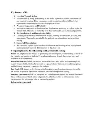 Key Features of EL:
 Learning Through Action:
 Students learn by doing, participating in real-world experiences that are often hands-on
and practical in nature. These experiences could include internships, fieldwork, lab
experiments, community service, or role-playing activities.
 Promotes Engagement and Curiosity:
 Students are more motivated to learn when they have the autonomy to explore topics that
interest them. The sense of ownership over their learning process increases engagement.
 Develops Research and Investigation Skills:
 Students gain experience in the research process, learning how to collect, evaluate, and
present data. These skills are valuable for academic pursuits and real-world problem-
solving.
 Supports Differentiation:
 Since students explore topics based on their interests and learning styles, inquiry-based
learning naturally supports differentiation in the classroom.
Comparing Inquiry-Based Learning and Experiential Learning
Focus: IBL emphasizes the process of questioning and investigation, where learning is driven by
the curiosity and inquiry of students. EL emphasizes learning through direct experience and
reflection on that experience.
Role of the Teacher: In IBL, the teacher acts as a facilitator who guides students through the
inquiry process. In EL, the teacher also acts as a guide but may be more involved in designing
and facilitating real-world experiences for students.
End Goals: IBL focuses on developing critical thinking, research, and problem-solving skills.
EL focuses on practical application, reflection, and real-world problem-solving.
Learning Environment: IBL can take place in a variety of environments but is often classroom-
based with research or hands-on investigations. EL often takes place in authentic, real-world
environments like internships, labs, or community projects.
Behaviorist Approach
 
