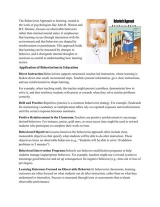 The Behaviorist Approach to learning, rooted in
the work of psychologists like John B. Watson and
B.F. Skinner, focuses on observable behaviors
rather than internal mental states. It emphasizes
that learning occurs through interaction with the
environment and that behaviors are shaped by
reinforcement or punishment. This approach holds
that learning can be measured by changes in
behavior, and it disregards internal thoughts or
emotions as central to understanding how learning
occurs.
Application of Behaviorism in Education
Direct Instruction:Behaviorism supports structured, teacher-led instruction, where learning is
broken down into small, incremental steps. Teachers present information, give clear instructions,
and use reinforcement to shape learning.
For example, when teaching math, the teacher might present a problem, demonstrate how to
solve it, and then reinforce students with praise or rewards when they solve similar problems
correctly.
Drill and Practice:Repetitive practice is a common behaviorist strategy. For example, flashcards
for memorizing vocabulary or multiplication tables rely on repeated exposure and reinforcement
until the correct response becomes automatic.
Positive Reinforcement in the Classroom:Teachers use positive reinforcement to encourage
desired behaviors. For instance, praise, gold stars, or extra recess time might be used to reward
students who participate or complete their work on time.
Behavioral Objectives:Lessons based on the behaviorist approach often include clear,
measurable objectives that specify what students will be able to do after instruction. These
objectives focus on observable behaviors (e.g., “Students will be able to solve 10 addition
problems in 5 minutes”).
Behavioral Intervention Programs:Schools use behavior modification programs to help
students manage inappropriate behaviors. For example, teachers might use a reward system to
encourage good behavior and set up consequences for negative behavior (e.g., time-out or loss of
privileges).
Learning Outcomes Focused on Observable Behavior:In behaviorist classrooms, learning
outcomes are often focused on what students can do after instruction, rather than on what they
understand or internalize. Success is measured through tests or assessments that evaluate
observable performance.
 