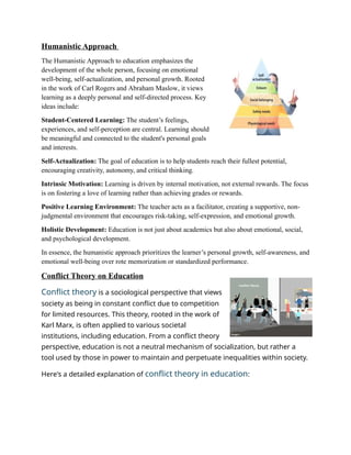 Humanistic Approach
The Humanistic Approach to education emphasizes the
development of the whole person, focusing on emotional
well-being, self-actualization, and personal growth. Rooted
in the work of Carl Rogers and Abraham Maslow, it views
learning as a deeply personal and self-directed process. Key
ideas include:
Student-Centered Learning: The student’s feelings,
experiences, and self-perception are central. Learning should
be meaningful and connected to the student's personal goals
and interests.
Self-Actualization: The goal of education is to help students reach their fullest potential,
encouraging creativity, autonomy, and critical thinking.
Intrinsic Motivation: Learning is driven by internal motivation, not external rewards. The focus
is on fostering a love of learning rather than achieving grades or rewards.
Positive Learning Environment: The teacher acts as a facilitator, creating a supportive, non-
judgmental environment that encourages risk-taking, self-expression, and emotional growth.
Holistic Development: Education is not just about academics but also about emotional, social,
and psychological development.
In essence, the humanistic approach prioritizes the learner’s personal growth, self-awareness, and
emotional well-being over rote memorization or standardized performance.
Conflict Theory on Education
Conflict theory is a sociological perspective that views
society as being in constant conflict due to competition
for limited resources. This theory, rooted in the work of
Karl Marx, is often applied to various societal
institutions, including education. From a conflict theory
perspective, education is not a neutral mechanism of socialization, but rather a
tool used by those in power to maintain and perpetuate inequalities within society.
Here's a detailed explanation of conflict theory in education:
 