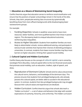 1. Education as a Means of Maintaining Social Inequality
Conflict theorists argue that education serves to reinforce social stratification and
ensure that the positions of power and privilege remain in the hands of the elite.
Schools, they claim, perpetuate existing class structures by systematically
benefiting those from more affluent backgrounds while disadvantaging lower
socioeconomic groups.
For example:
1. Funding Disparities: Schools in wealthier areas tend to have more
resources, better facilities, and more qualified teachers than those in poorer
regions. This discrepancy leads to unequal educational outcomes,
reinforcing class inequalities.
2. Access to Higher Education: Students from wealthier families are more
likely to attend better schools, receive additional tutoring, and participate in
extracurricular activities that improve their chances of attending prestigious
universities. In contrast, students from lower-income families may face more
barriers to higher education, limiting their upward social mobility.
2. Cultural Capital and Hidden Curriculum
Conflict theory also focuses on the concept of cultural capital, a term coined by
sociologist Pierre Bourdieu. Cultural capital refers to the non-financial social assets
that promote social mobility, such as education, intellect, style of speech, and
dress.
1. Reproduction of Dominant Culture: Schools tend to value and promote
the cultural norms, behaviors, and knowledge of the dominant class. This
process ensures that students from privileged backgrounds, who already
possess this cultural capital, are better able to succeed in the educational
system. In contrast, students from less privileged backgrounds may struggle
because their cultural values and experiences are devalued.
2. Hidden Curriculum: Conflict theorists argue that schools also teach a
"hidden curriculum" — a set of values and behaviors that align with societal
expectations of authority, hierarchy, and conformity. This hidden curriculum
 