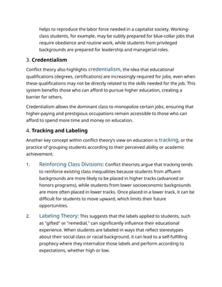 helps to reproduce the labor force needed in a capitalist society. Working-
class students, for example, may be subtly prepared for blue-collar jobs that
require obedience and routine work, while students from privileged
backgrounds are prepared for leadership and managerial roles.
3. Credentialism
Conflict theory also highlights credentialism, the idea that educational
qualifications (degrees, certifications) are increasingly required for jobs, even when
these qualifications may not be directly related to the skills needed for the job. This
system benefits those who can afford to pursue higher education, creating a
barrier for others.
Credentialism allows the dominant class to monopolize certain jobs, ensuring that
higher-paying and prestigious occupations remain accessible to those who can
afford to spend more time and money on education.
4. Tracking and Labeling
Another key concept within conflict theory’s view on education is tracking, or the
practice of grouping students according to their perceived ability or academic
achievement.
1. Reinforcing Class Divisions: Conflict theorists argue that tracking tends
to reinforce existing class inequalities because students from affluent
backgrounds are more likely to be placed in higher tracks (advanced or
honors programs), while students from lower socioeconomic backgrounds
are more often placed in lower tracks. Once placed in a lower track, it can be
difficult for students to move upward, which limits their future
opportunities.
2. Labeling Theory: This suggests that the labels applied to students, such
as "gifted" or "remedial," can significantly influence their educational
experience. When students are labeled in ways that reflect stereotypes
about their social class or racial background, it can lead to a self-fulfilling
prophecy where they internalize those labels and perform according to
expectations, whether high or low.
 