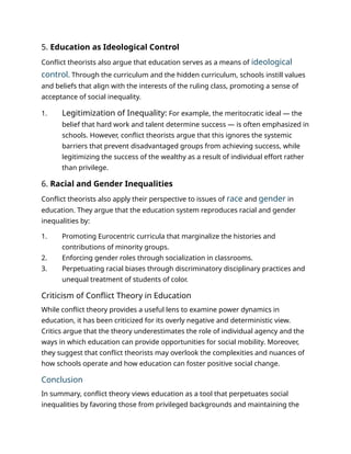 5. Education as Ideological Control
Conflict theorists also argue that education serves as a means of ideological
control. Through the curriculum and the hidden curriculum, schools instill values
and beliefs that align with the interests of the ruling class, promoting a sense of
acceptance of social inequality.
1. Legitimization of Inequality: For example, the meritocratic ideal — the
belief that hard work and talent determine success — is often emphasized in
schools. However, conflict theorists argue that this ignores the systemic
barriers that prevent disadvantaged groups from achieving success, while
legitimizing the success of the wealthy as a result of individual effort rather
than privilege.
6. Racial and Gender Inequalities
Conflict theorists also apply their perspective to issues of race and gender in
education. They argue that the education system reproduces racial and gender
inequalities by:
1. Promoting Eurocentric curricula that marginalize the histories and
contributions of minority groups.
2. Enforcing gender roles through socialization in classrooms.
3. Perpetuating racial biases through discriminatory disciplinary practices and
unequal treatment of students of color.
Criticism of Conflict Theory in Education
While conflict theory provides a useful lens to examine power dynamics in
education, it has been criticized for its overly negative and deterministic view.
Critics argue that the theory underestimates the role of individual agency and the
ways in which education can provide opportunities for social mobility. Moreover,
they suggest that conflict theorists may overlook the complexities and nuances of
how schools operate and how education can foster positive social change.
Conclusion
In summary, conflict theory views education as a tool that perpetuates social
inequalities by favoring those from privileged backgrounds and maintaining the
 