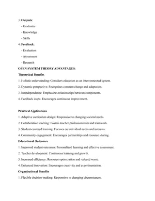 3. Outputs:
- Graduates
- Knowledge
- Skills
4. Feedback:
- Evaluation
- Assessment
- Research
OPEN SYSTEM THEORY ADVANTAGES:
Theoretical Benefits
1. Holistic understanding: Considers education as an interconnected system.
2. Dynamic perspective: Recognizes constant change and adaptation.
3. Interdependence: Emphasizes relationships between components.
4. Feedback loops: Encourages continuous improvement.
Practical Applications
1. Adaptive curriculum design: Responsive to changing societal needs.
2. Collaborative teaching: Fosters teacher professionalism and teamwork.
3. Student-centered learning: Focuses on individual needs and interests.
4. Community engagement: Encourages partnerships and resource sharing.
Educational Outcomes
1. Improved student outcomes: Personalized learning and effective assessment.
2. Teacher development: Continuous learning and growth.
3. Increased efficiency: Resource optimization and reduced waste.
4. Enhanced innovation: Encourages creativity and experimentation.
Organizational Benefits
1. Flexible decision-making: Responsive to changing circumstances.
 