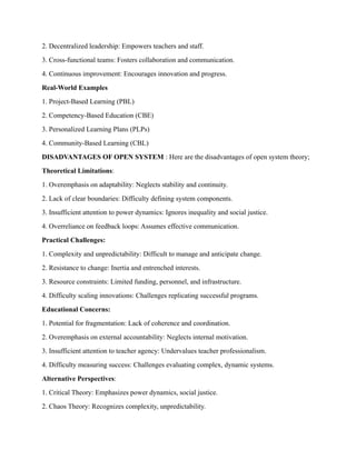 2. Decentralized leadership: Empowers teachers and staff.
3. Cross-functional teams: Fosters collaboration and communication.
4. Continuous improvement: Encourages innovation and progress.
Real-World Examples
1. Project-Based Learning (PBL)
2. Competency-Based Education (CBE)
3. Personalized Learning Plans (PLPs)
4. Community-Based Learning (CBL)
DISADVANTAGES OF OPEN SYSTEM : Here are the disadvantages of open system theory;
Theoretical Limitations:
1. Overemphasis on adaptability: Neglects stability and continuity.
2. Lack of clear boundaries: Difficulty defining system components.
3. Insufficient attention to power dynamics: Ignores inequality and social justice.
4. Overreliance on feedback loops: Assumes effective communication.
Practical Challenges:
1. Complexity and unpredictability: Difficult to manage and anticipate change.
2. Resistance to change: Inertia and entrenched interests.
3. Resource constraints: Limited funding, personnel, and infrastructure.
4. Difficulty scaling innovations: Challenges replicating successful programs.
Educational Concerns:
1. Potential for fragmentation: Lack of coherence and coordination.
2. Overemphasis on external accountability: Neglects internal motivation.
3. Insufficient attention to teacher agency: Undervalues teacher professionalism.
4. Difficulty measuring success: Challenges evaluating complex, dynamic systems.
Alternative Perspectives:
1. Critical Theory: Emphasizes power dynamics, social justice.
2. Chaos Theory: Recognizes complexity, unpredictability.
 