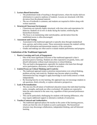 3. Lecture-Based Instruction:
o The predominant mode of teaching is through lectures, where the teacher delivers
information to a passive audience of students. Lessons are structured, with little
deviation from the planned material.
o The use of textbooks is common, and students are required to follow along with
written materials.
4. Structured Classroom Environment:
o Classrooms are typically highly structured, with clear rules and expectations for
behavior. Students sit in rows or desks facing the teacher, reinforcing the
hierarchical structure.
o The focus is on maintaining order and discipline, and deviation from the
established norms is often discouraged.
5. Assessment and Testing:
o Assessment in the traditional approach is typically done through standardized
tests, quizzes, and written exams. These assessments measure the student's ability
to recall information and demonstrate mastery of the curriculum.
o Grades and rankings are often used to evaluate student performance and progress.
Limitations of the Traditional Approach
1. Passive Learning and Lack of Engagement:
o One of the most significant criticisms of the traditional approach is that it
promotes passive learning. Students are often expected to sit quietly, listen, and
absorb information without much interaction or critical thinking.
o This can lead to disengagement, especially for students who learn best through
active participation, discussion, or hands-on activities.
2. Limited Focus on Critical Thinking and Creativity:
o The traditional approach tends to prioritize memorization over critical thinking,
problem-solving, and creativity. Students may become adept at recalling
information but may struggle to apply knowledge in real-world contexts or think
independently.
o By focusing heavily on rote learning, this approach may not encourage students to
ask questions, think critically, or explore alternative perspectives.
3. Lack of Personalization:
o The one-size-fits-all nature of traditional education means that individual learning
styles, strengths, and needs are often overlooked. All students are expected to
learn the same material in the same way, regardless of their personal preferences
or abilities.
o This can be particularly challenging for students with learning differences, who
may require additional support or alternative methods of instruction.
4. Teacher-Centered and Authoritative:
o The traditional approach places the teacher at the center of the learning process,
which can limit the role of students as active participants. The hierarchical
structure may discourage collaboration, independent thinking, and self-directed
learning.
 