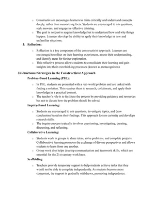 o Constructivism encourages learners to think critically and understand concepts
deeply, rather than memorizing facts. Students are encouraged to ask questions,
seek answers, and engage in reflective thinking.
o The goal is not just to acquire knowledge but to understand how and why things
happen. Learners develop the ability to apply their knowledge in new and
unfamiliar situations.
5. Reflection:
o Reflection is a key component of the constructivist approach. Learners are
encouraged to reflect on their learning experiences, assess their understanding,
and identify areas for further exploration.
o This reflective process allows students to consolidate their learning and gain
insights into their own thinking processes (known as metacognition).
Instructional Strategies in the Constructivist Approach
Problem-Based Learning (PBL):
o In PBL, students are presented with a real-world problem and are tasked with
finding a solution. This requires them to research, collaborate, and apply their
knowledge in a practical context.
o The teacher’s role is to facilitate the process by providing guidance and resources
but not to dictate how the problem should be solved.
Inquiry-Based Learning:
o Students are encouraged to ask questions, investigate topics, and draw
conclusions based on their findings. This approach fosters curiosity and develops
research skills.
o The inquiry process typically involves questioning, investigating, creating,
discussing, and reflecting.
Collaborative Learning:
o Students work in groups to share ideas, solve problems, and complete projects.
Collaborative learning promotes the exchange of diverse perspectives and allows
students to learn from one another.
o Group work also helps develop communication and teamwork skills, which are
essential for the 21st-century workforce.
Scaffolding:
o Teachers provide temporary support to help students achieve tasks that they
would not be able to complete independently. As students become more
competent, the support is gradually withdrawn, promoting independence.
 