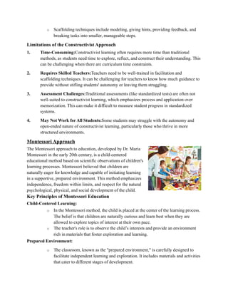 o Scaffolding techniques include modeling, giving hints, providing feedback, and
breaking tasks into smaller, manageable steps.
Limitations of the Constructivist Approach
1. Time-Consuming:Constructivist learning often requires more time than traditional
methods, as students need time to explore, reflect, and construct their understanding. This
can be challenging when there are curriculum time constraints.
2. Requires Skilled Teachers:Teachers need to be well-trained in facilitation and
scaffolding techniques. It can be challenging for teachers to know how much guidance to
provide without stifling students' autonomy or leaving them struggling.
3. Assessment Challenges:Traditional assessments (like standardized tests) are often not
well-suited to constructivist learning, which emphasizes process and application over
memorization. This can make it difficult to measure student progress in standardized
systems.
4. May Not Work for All Students:Some students may struggle with the autonomy and
open-ended nature of constructivist learning, particularly those who thrive in more
structured environments.
Montessori Approach
The Montessori approach to education, developed by Dr. Maria
Montessori in the early 20th century, is a child-centered
educational method based on scientific observations of children's
learning processes. Montessori believed that children are
naturally eager for knowledge and capable of initiating learning
in a supportive, prepared environment. This method emphasizes
independence, freedom within limits, and respect for the natural
psychological, physical, and social development of the child.
Key Principles of Montessori Education
Child-Centered Learning:
o In the Montessori method, the child is placed at the center of the learning process.
The belief is that children are naturally curious and learn best when they are
allowed to explore topics of interest at their own pace.
o The teacher's role is to observe the child’s interests and provide an environment
rich in materials that foster exploration and learning.
Prepared Environment:
o The classroom, known as the "prepared environment," is carefully designed to
facilitate independent learning and exploration. It includes materials and activities
that cater to different stages of development.
 