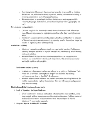 o Everything in the Montessori classroom is arranged to be accessible to children.
Shelves are low, materials are neatly organized, and the environment is orderly to
promote concentration and self-directed learning.
o The environment is typically divided into distinct areas such as practical life,
sensorial, language, mathematics, and cultural subjects (science, geography, art,
etc.).
Freedom and Independence:
o Children are given the freedom to choose their activities and work at their own
pace. They are encouraged to make decisions about what they want to learn and
when.
o Montessori education promotes independence, teaching children how to take care
of themselves and their environment (e.g., cleaning up after themselves, preparing
snacks, or organizing their learning space).
Hands-On Learning:
o Montessori education emphasizes hands-on, experiential learning. Children use
specially designed materials to explore concepts in a concrete way before moving
on to abstract ideas.
o The materials are self-correcting, meaning that children can recognize their
mistakes and correct them without adult intervention. This promotes autonomy
and builds problem-solving skills.
Role of the Teacher (Guide):
o In Montessori classrooms, teachers are referred to as guides or facilitators. Their
role is not to direct the learning but to prepare and maintain the learning
environment and observe the child’s development.
o Teachers introduce new materials and lessons when a child is ready but allow the
child to independently explore the materials. They provide support and guidance
only when necessary.
Limitations of the Montessori Approach
1. Lack of Structure for Some Students:
o While Montessori’s emphasis on freedom is beneficial for many children, some
may struggle without a more structured learning environment. Children who need
more direction or thrive on external motivation may not adjust as well to
Montessori’s open-ended approach.
2. Requires Special Training for Teachers:
 