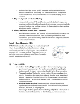 o Montessori teachers require specific training to understand the philosophy,
materials, and methods of teaching. This can make it difficult to implement
Montessori education in schools that do not have access to properly trained
educators.
3. May Not Align with Standardized Testing:
o Montessori’s focus on self-directed learning and individualized progress can
sometimes conflict with traditional standardized testing and assessment methods.
Montessori students may not be as prepared for the expectations of conventional
schooling or testing frameworks.
4. Limited Social Interaction in Some Classrooms:
o While Montessori promotes peer learning, the emphasis on individual work can
sometimes limit social interaction. Some children may benefit from more
collaborative, group-based learning experiences than what is typically offered in
Montessori environments.
Inquiry-Based Learning (IBL)
Definition: Inquiry-Based Learning is an educational approach
where students take the lead in their learning by asking
questions, conducting investigations, and exploring topics to
construct their own understanding. The process focuses on
curiosity, exploration, and the pursuit of deeper knowledge
through questioning and research.
Key Features of IBL:
 Student-Centered Approach:Students drive their own learning by posing
questions and seeking answers. The teacher acts as a facilitator, guiding the
students through the inquiry process rather than delivering direct instruction.
 Focus on Questions:The learning process begins with open-ended questions
posed by the students. These questions guide the direction of the research and
learning. For example, instead of memorizing facts about a scientific concept,
students might ask, “Why do objects sink or float?” and then explore answers
through investigation.
 Research and Investigation:Students engage in research and hands-on
exploration to find answers to their questions. This could involve experiments,
interviews, fieldwork, or analyzing data.
It encourages the development of critical thinking and problem-solving skills as
students evaluate evidence, reflect on their findings, and form conclusions.
 