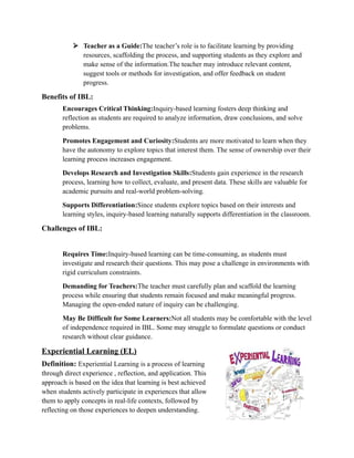  Teacher as a Guide:The teacher’s role is to facilitate learning by providing
resources, scaffolding the process, and supporting students as they explore and
make sense of the information.The teacher may introduce relevant content,
suggest tools or methods for investigation, and offer feedback on student
progress.
Benefits of IBL:
Encourages Critical Thinking:Inquiry-based learning fosters deep thinking and
reflection as students are required to analyze information, draw conclusions, and solve
problems.
Promotes Engagement and Curiosity:Students are more motivated to learn when they
have the autonomy to explore topics that interest them. The sense of ownership over their
learning process increases engagement.
Develops Research and Investigation Skills:Students gain experience in the research
process, learning how to collect, evaluate, and present data. These skills are valuable for
academic pursuits and real-world problem-solving.
Supports Differentiation:Since students explore topics based on their interests and
learning styles, inquiry-based learning naturally supports differentiation in the classroom.
Challenges of IBL:
Requires Time:Inquiry-based learning can be time-consuming, as students must
investigate and research their questions. This may pose a challenge in environments with
rigid curriculum constraints.
Demanding for Teachers:The teacher must carefully plan and scaffold the learning
process while ensuring that students remain focused and make meaningful progress.
Managing the open-ended nature of inquiry can be challenging.
May Be Difficult for Some Learners:Not all students may be comfortable with the level
of independence required in IBL. Some may struggle to formulate questions or conduct
research without clear guidance.
Experiential Learning (EL)
Definition: Experiential Learning is a process of learning
through direct experience , reflection, and application. This
approach is based on the idea that learning is best achieved
when students actively participate in experiences that allow
them to apply concepts in real-life contexts, followed by
reflecting on those experiences to deepen understanding.
 