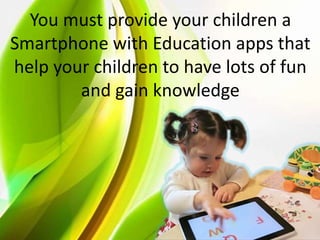 You must provide your children a
Smartphone with Education apps that
help your children to have lots of fun
and gain knowledge
 