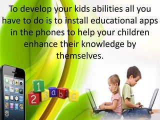 To develop your kids abilities all you
have to do is to install educational apps
in the phones to help your children
enhance their knowledge by
themselves.
 