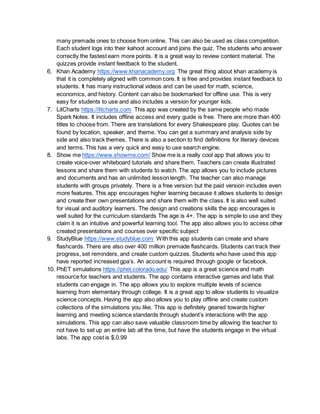 many premade ones to choose from online. This can also be used as class competition.
Each student logs into their kahoot account and joins the quiz. The students who answer
correctly the fastest earn more points. It is a great way to review content material. The
quizzes provide instant feedback to the student.
6. Khan Academy https://www.khanacademy.org The great thing about khan academy is
that it is completely aligned with common core. It is free and provides instant feedback to
students. It has many instructional videos and can be used for math, science,
economics, and history. Content can also be bookmarked for offline use. This is very
easy for students to use and also includes a version for younger kids.
7. LitCharts https://litcharts.com This app was created by the same people who made
Spark Notes. It includes offline access and every guide is free. There are more than 400
titles to choose from. There are translations for every Shakespeare play. Quotes can be
found by location, speaker, and theme. You can get a summary and analysis side by
side and also track themes. There is also a section to find definitions for literary devices
and terms. This has a very quick and easy to use search engine.
8. Show me https://www.showme.com/ Show me is a really cool app that allows you to
create voice-over whiteboard tutorials and share them. Teachers can create illustrated
lessons and share them with students to watch. The app allows you to include pictures
and documents and has an unlimited lesson length. The teacher can also manage
students with groups privately. There is a free version but the paid version includes even
more features. This app encourages higher learning because it allows students to design
and create their own presentations and share them with the class. It is also well suited
for visual and auditory learners. The design and creations skills the app encourages is
well suited for the curriculum standards The age is 4+. The app is simple to use and they
claim it is an intuitive and powerful learning tool. The app also allows you to access other
created presentations and courses over specific subject
9. StudyBlue https://www.studyblue.com With this app students can create and share
flashcards. There are also over 400 million premade flashcards. Students can track their
progress, set reminders, and create custom quizzes. Students who have used this app
have reported increased gpa’s. An account is required through google or facebook.
10. PhET simulations https://phet.colorado.edu/ This app is a great science and math
resource for teachers and students. The app contains interactive games and labs that
students can engage in. The app allows you to explore multiple levels of science
learning from elementary through college. It is a great app to allow students to visualize
science concepts. Having the app also allows you to play offline and create custom
collections of the simulations you like. This app is definitely geared towards higher
learning and meeting science standards through student’s interactions with the app
simulations. This app can also save valuable classroom time by allowing the teacher to
not have to set up an entire lab all the time, but have the students engage in the virtual
labs. The app cost is $.0.99
 
