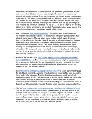 lessons and share them with students to watch. The app allows you to include pictures
and documents and has an unlimited lesson length. The teacher can also manage
students with groups privately. There is a free version but the paid version includes even
more features. This app encourages higher learning because it allows students to design
and create their own presentations and share them with the class. It is also well suited
for visual and auditory learners. The design and creations skills the app encourages is
well suited for the curriculum standards The age is 4+. The app is simple to use and they
claim it is an intuitive and powerful learning tool. The app also allows you to access other
created presentations and courses over specific subject areas.
5. PhET simulations https://phet.colorado.edu/ This app is a great science and math
resource for teachers and students. The app contains interactive games and labs that
students can engage in. The app allows you to explore multiple levels of science
learning from elementary through college. It is a great app to allow students to visualize
science concepts. Having the app also allows you to play offline and create custom
collections of the simulations you like. This app is definitely geared towards higher
learning and meeting science standards through student’s interactions with the app
simulations. This app can also save valuable classroom time by allowing the teacher to
not have to set up an entire lab all the time, but have the students engage in the virtual
labs. The app cost $0.99.
6. Elements and Periodic Table https://itunes.apple.com/us/app/elements-and-periodic-
table/id828776855?mt=8 This science app includes quizzes, multiple choice questions,
timed games, and flashcards. The app helps students learn the names and symbols of
all the elements. It is also translated into 22 languages. It is a fast and fun way for
students to learn the elements. Ages 4+.
7. Epic https://itunes.apple.com/us/app/epic/id719219382?mt=8 Epic is a great reading app
for kids 12 and under and educators. It has two different versions of the app--one for the
home and one for educators. The app allows teachers to assign reading and track
student’s progress. Student can be motivated to read by earning badges and rewards for
their progress. Reading is always a critical part of every subject area, so this app
definitely supports standards by increases student reading and comprehension. Books in
Spanish and Chinese are also included. The cost varies depending on subscription type.
8. TinyTap https://itunes.apple.com/us/app/tinytap-educational-games/id493868874?mt=8
TinyTap is a large collection of educational games created by teachers. It cover all the
subjects and more. Students can play games and their progress is recorded. Teachers
can also create and share their own educational games and interactive lessons and
courses. Teachers can create a game or lesson that is aligned to their common core
standards. The app is designed for ages 2-8 and costs $6.99 per month. 50% of the
subscription cost goes to the teachers who create the games.
 