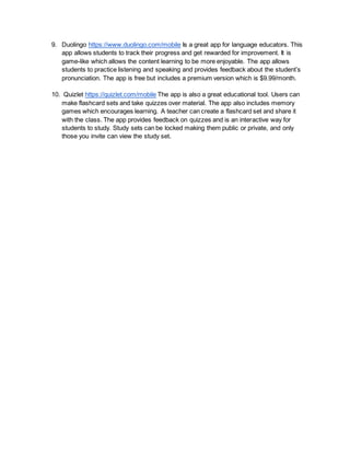 9. Duolingo https://www.duolingo.com/mobile Is a great app for language educators. This
app allows students to track their progress and get rewarded for improvement. It is
game-like which allows the content learning to be more enjoyable. The app allows
students to practice listening and speaking and provides feedback about the student’s
pronunciation. The app is free but includes a premium version which is $9.99/month.
10. Quizlet https://quizlet.com/mobile The app is also a great educational tool. Users can
make flashcard sets and take quizzes over material. The app also includes memory
games which encourages learning. A teacher can create a flashcard set and share it
with the class. The app provides feedback on quizzes and is an interactive way for
students to study. Study sets can be locked making them public or private, and only
those you invite can view the study set.
 