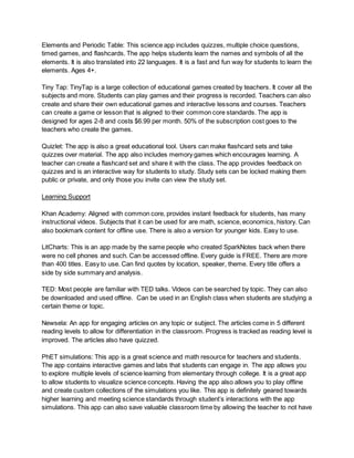 Elements and Periodic Table: This science app includes quizzes, multiple choice questions,
timed games, and flashcards. The app helps students learn the names and symbols of all the
elements. It is also translated into 22 languages. It is a fast and fun way for students to learn the
elements. Ages 4+.
Tiny Tap: TinyTap is a large collection of educational games created by teachers. It cover all the
subjects and more. Students can play games and their progress is recorded. Teachers can also
create and share their own educational games and interactive lessons and courses. Teachers
can create a game or lesson that is aligned to their common core standards. The app is
designed for ages 2-8 and costs $6.99 per month. 50% of the subscription cost goes to the
teachers who create the games.
Quizlet: The app is also a great educational tool. Users can make flashcard sets and take
quizzes over material. The app also includes memory games which encourages learning. A
teacher can create a flashcard set and share it with the class. The app provides feedback on
quizzes and is an interactive way for students to study. Study sets can be locked making them
public or private, and only those you invite can view the study set.
Learning Support
Khan Academy: Aligned with common core, provides instant feedback for students, has many
instructional videos. Subjects that it can be used for are math, science, economics, history. Can
also bookmark content for offline use. There is also a version for younger kids. Easy to use.
LitCharts: This is an app made by the same people who created SparkNotes back when there
were no cell phones and such. Can be accessed offline. Every guide is FREE. There are more
than 400 titles. Easy to use. Can find quotes by location, speaker, theme. Every title offers a
side by side summary and analysis.
TED: Most people are familiar with TED talks. Videos can be searched by topic. They can also
be downloaded and used offline. Can be used in an English class when students are studying a
certain theme or topic.
Newsela: An app for engaging articles on any topic or subject. The articles come in 5 different
reading levels to allow for differentiation in the classroom. Progress is tracked as reading level is
improved. The articles also have quizzed.
PhET simulations: This app is a great science and math resource for teachers and students.
The app contains interactive games and labs that students can engage in. The app allows you
to explore multiple levels of science learning from elementary through college. It is a great app
to allow students to visualize science concepts. Having the app also allows you to play offline
and create custom collections of the simulations you like. This app is definitely geared towards
higher learning and meeting science standards through student’s interactions with the app
simulations. This app can also save valuable classroom time by allowing the teacher to not have
 