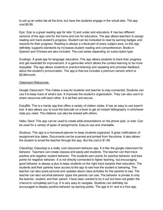 to set up an entire lab all the time, but have the students engage in the virtual labs. The app
cost $0.99.
Epic: Epic is a great reading app for kids 12 and under and educators. It has two different
versions of the app--one for the home and one for educators. The app allows teachers to assign
reading and track student’s progress. Student can be motivated to read by earning badges and
rewards for their progress. Reading is always a critical part of every subject area, so this app
definitely supports standards by increases student reading and comprehension. Books in
Spanish and Chinese are also included. The cost varies depending on subscription type.
Duolingo: A great app for language educators. This app allows students to track their progress
and get rewarded for improvement. It is game-like which allows the content learning to be more
enjoyable. The app allows students to practice listening and speaking and provides feedback
about the student’s pronunciation. The app is free but includes a premium version which is
$9.99/month.
Classroom Resources:
Google Classroom: This makes a way for students and teacher to stay connected. Students can
use it to keep track of what’s due. It improves the student’s organization. They can also use it to
share resources with each other. It is ad free and secure.
EasyBib: This is a handy app that offers a variety of citation styles. It has an easy to use search
tool. It also allows you to scan the barcode on a book to get an instant bibliography in whichever
style you need. The citations can also be shared with others.
Haiku Deck: This app can be used to create slide presentations on the phone ipad, or web. Can
be used for a variety of types of assignments. Easy to use and shareable.
Studious: This app is a homework planner to keep students organized. It gives notifications of
assignment due dates. Documents can be scanned and printed from the phone. It also allows
the student to email the teacher through the app. But the cost is $1.99.
ClassDojo: Classdojo is a really cool classroom behavior app. It is like the google classroom for
behavior. Teachers can create classes and easily add students. The teacher can then track
positive and negative student behavior. The students earn points for positive behavior and lose
points for negative behavior. It is not directly connected to higher learning, but encouraging
good behavior is always a plus to keep students on the right track towards their education. The
students and their parents have access to the app to see how the student is behaving. The
teacher can also posts pictures and updates about class activities for the parents to see. The
teacher can also set what behavior types the parents can see. The behavior is private to only
the teacher, student, and their parent. I have been wanted to try it out but have not gotten the
chance to completely set it up. It is very easy to navigate. Students can definitely be
encouraged to display positive behavior by earning points. The age is 4+ and is a free app.
 