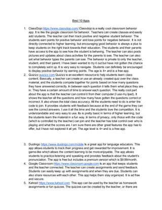 Best 10 Apps
1. ClassDojo https://www.classdojo.com/ Classdojo is a really cool classroom behavior
app. It is like the google classroom for behavior. Teachers can create classes and easily
add students. The teacher can then track positive and negative student behavior. The
students earn points for positive behavior and lose points for negative behavior. It is not
directly connected to higher learning, but encouraging good behavior is always a plus to
keep students on the right track towards their education. The students and their parents
have access to the app to see how the student is behaving. The teacher can also posts
pictures and updates about class activities for the parents to see. The teacher can also
set what behavior types the parents can see. The behavior is private to only the teacher,
student, and their parent. I have been wanted to try it out but have not gotten the chance
to completely set it up. It is very easy to navigate. Students can definitely be encouraged
to display positive behavior by earning points. The age is 4+ and is a free app.
2. Quizizz quizizz.com Quizizz is an excellent resource to help students learn class
content. Basically, a teacher can create or use an already created quiz over the class
material, and the students compete together for points based on how many questions
they have answered correctly. In between each question it tells them what place they are
in. They have a certain amount of time to answer each question. The really cool part
about the app is that the teacher can control it from their computer (I use my Ipad). It
shows the teacher all the questions and how many have gotten the questions correct or
incorrect. It also shows the total class accuracy. All the students need to do is enter the
code to join. It provides students with feedback because at the end of the game they can
see the correct answers. I use it all the time and the students love the competition. It is
understandable and very easy to use. Its is pretty basic in terms of higher learning, but
the students learn the material in a fun way. In terms of privacy, only those with the code
(which is controlled by the teacher) can join and the teacher has total control over who is
playing and what the scores are. I am sure there are other great features the app has to
offer, but I have not explored it all yet. The age level is 4+ and is a free app.
3. Duolingo https://www.duolingo.com/mobile Is a great app for language educators. This
app allows students to track their progress and get rewarded for improvement. It is
game-like which allows the content learning to be more enjoyable. The app allows
students to practice listening and speaking and provides feedback about the student’s
pronunciation. The app is free but includes a premium version which is $9.99/month.
4. Google Classroom https://www.classroom.google.com Is an app that keeps students
and the teacher connected. The teacher can create assignments and send feedback.
Students can easily keep up with assignments and when they are due. Students can
also share resources with each other. This app helps them stay organized. It is ad free
and secure.
5. Kahoot https://www.kahoot.com This app can be used by the teacher as homework
assignments or fun quizzes. The quizzes can be created by the teacher, or there are
 