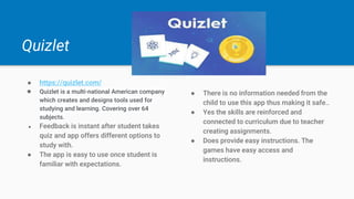 Quizlet
● https://quizlet.com/
● Quizlet is a multi-national American company
which creates and designs tools used for
studying and learning. Covering over 64
subjects.
● Feedback is instant after student takes
quiz and app offers different options to
study with.
● The app is easy to use once student is
familiar with expectations.
● There is no information needed from the
child to use this app thus making it safe..
● Yes the skills are reinforced and
connected to curriculum due to teacher
creating assignments.
● Does provide easy instructions. The
games have easy access and
instructions.
 