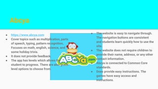 Abcya
● https://www.abcya.com
● Cover topics such as multiplication, parts
of speech, typing, pattern recognition,
Focuses on math, english, science, and
some holiday trivia.
● It does not provide feedback.
● The app has levels which allows the
student to progress. There are also grade
level options to choose from.
● The website is easy to navigate through.
The navigation buttons are consistent
and students learn quickly how to use the
site.
● The website does not require children to
provide their name, address, or any other
contact information.
● Abcya is connected to Common Core
standards.
● Does provide easy instructions. The
games have easy access and
instructions.
 