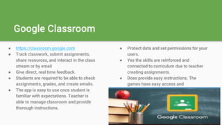 Google Classroom
● https://classroom.google.com
● Track classwork, submit assignments,
share resources, and interact in the class
stream or by email
● Give direct, real time feedback.
● Students are required to be able to check
assignments, grades, and create emails.
● The app is easy to use once student is
familiar with expectations. Teacher is
able to manage classroom and provide
thorough instructions.
● Protect data and set permissions for your
users.
● Yes the skills are reinforced and
connected to curriculum due to teacher
creating assignments.
● Does provide easy instructions. The
games have easy access and
instructions.
 