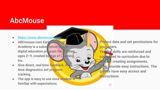 AbcMouse
● https://www.abcmouse.com/
● ABCmouse.com Early Learning
Academy is a subscription-based
digital education program for children
ages 2–9, created by Age of Learning,
Inc.
● Give direct, real time feedback. Real
time diagnostics anf progress
tracking.
● The app is easy to use once student is
familiar with expectations.
● Protect data and set permissions for
your users.
● Yes the skills are reinforced and
connected to curriculum due to
teacher creating assignments.
● Does provide easy instructions. The
games have easy access and
instructions.
 