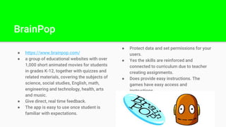 BrainPop
● https://www.brainpop.com/
● a group of educational websites with over
1,000 short animated movies for students
in grades K-12, together with quizzes and
related materials, covering the subjects of
science, social studies, English, math,
engineering and technology, health, arts
and music.
● Give direct, real time feedback.
● The app is easy to use once student is
familiar with expectations.
● Protect data and set permissions for your
users.
● Yes the skills are reinforced and
connected to curriculum due to teacher
creating assignments.
● Does provide easy instructions. The
games have easy access and
instructions.
 